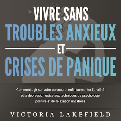 VIVRE SANS TROUBLES ANXIEUX ET CRISES DE PANIQUE: Comment agir sur votre cerveau et enfin surmonter l'anxiété et la dépression grâce aux techniques de psychologie positive et de relaxation antistress